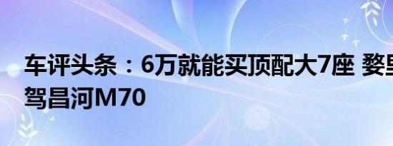 车评头条：6万就能买顶配大7座 婺里看花试驾昌河M70