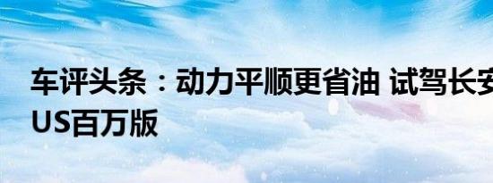 车评头条：动力平顺更省油 试驾长安逸动PLUS百万版