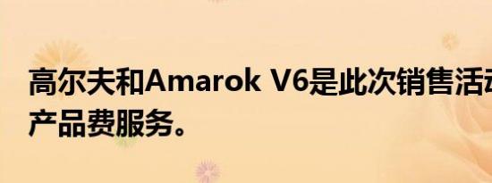 高尔夫和Amarok V6是此次销售活动的主打产品费服务。