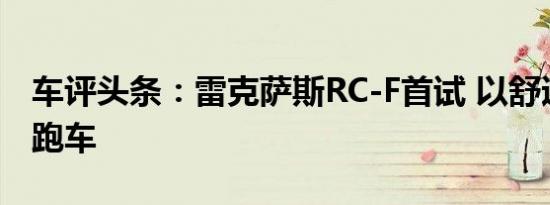 车评头条：雷克萨斯RC-F首试 以舒适见长的跑车