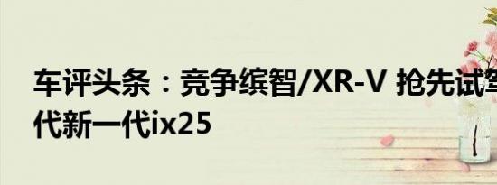 车评头条：竞争缤智/XR-V 抢先试驾北京现代新一代ix25