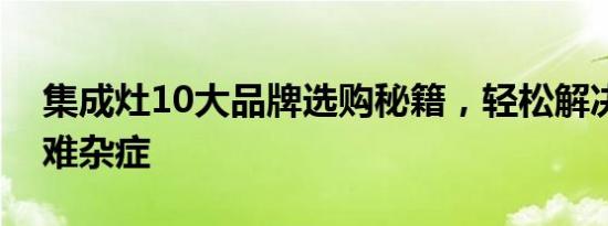 集成灶10大品牌选购秘籍，轻松解决厨房疑难杂症