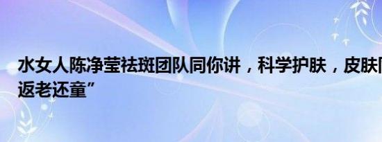 水女人陈净莹祛斑团队同你讲，科学护肤，皮肤同样可以“返老还童”