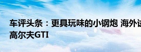 车评头条：更具玩味的小钢炮 海外试驾新款高尔夫GTI