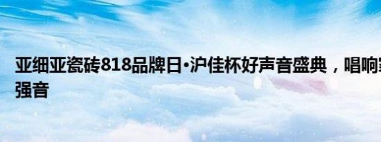 亚细亚瓷砖818品牌日·沪佳杯好声音盛典，唱响家装健康更强音