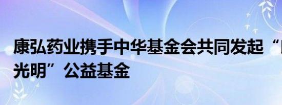 康弘药业携手中华基金会共同发起“朗视界沐光明”公益基金