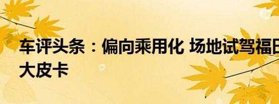 车评头条：偏向乘用化 场地试驾福田拓陆者大皮卡