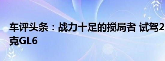 车评头条：战力十足的搅局者 试驾2018款别克GL6