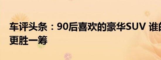 车评头条：90后喜欢的豪华SUV 谁的舒适性更胜一筹