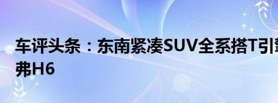 车评头条：东南紧凑SUV全系搭T引擎竞争哈弗H6