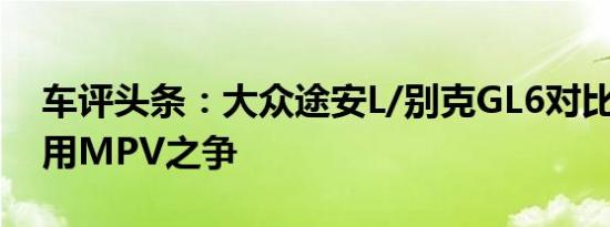 车评头条：大众途安L/别克GL6对比 欧美家用MPV之争