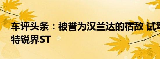 车评头条：被誉为汉兰达的宿敌 试驾长安福特锐界ST