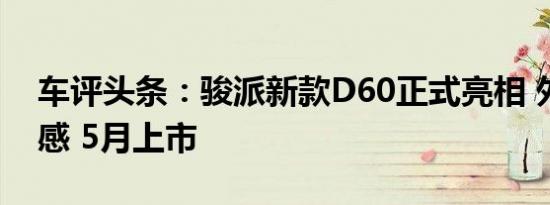 车评头条：骏派新款D60正式亮相 外观更动感 5月上市