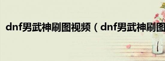 dnf男武神刷图视频（dnf男武神刷图加点）