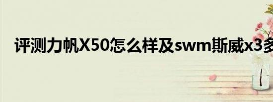 评测力帆X50怎么样及swm斯威x3多少钱