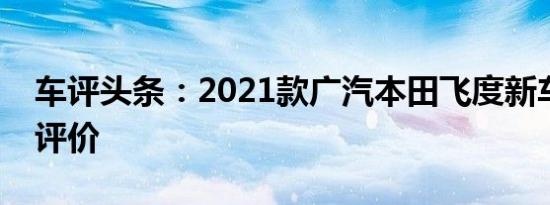 车评头条：2021款广汽本田飞度新车商品性评价