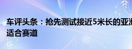 车评头条：抢先测试接近5米长的亚洲龙 适不适合赛道