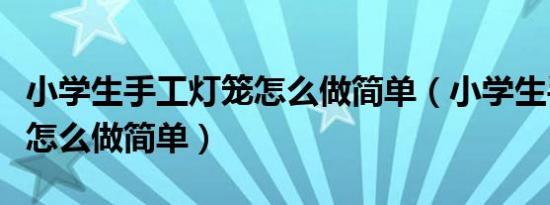 小学生手工灯笼怎么做简单（小学生手工灯笼怎么做简单）