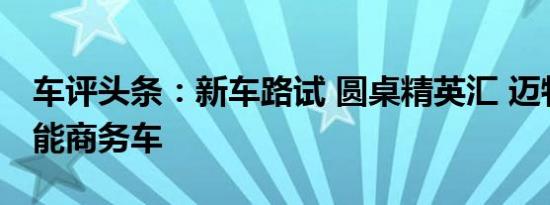 车评头条：新车路试 圆桌精英汇 迈特威多功能商务车