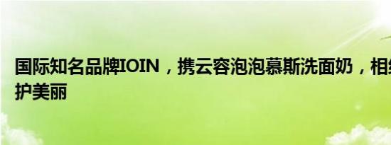 国际知名品牌IOIN，携云容泡泡慕斯洗面奶，相约中原，守护美丽