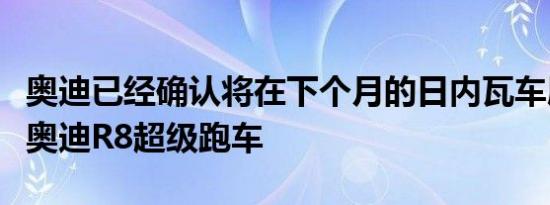 奥迪已经确认将在下个月的日内瓦车展上发布奥迪R8超级跑车