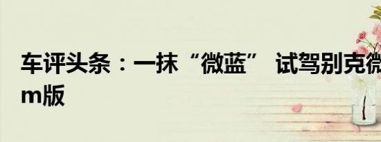 车评头条：一抹“微蓝” 试驾别克微蓝410km版