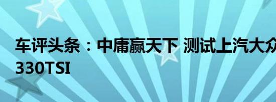 车评头条：中庸赢天下 测试上汽大众帕萨特 330TSI