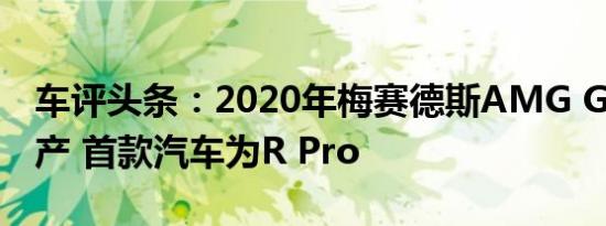 车评头条：2020年梅赛德斯AMG GT开始生产 首款汽车为R Pro