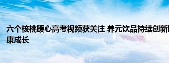 六个核桃暖心高考视频获关注 养元饮品持续创新助力国民健康成长