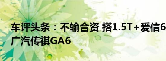 车评头条：不输合资 搭1.5T+爱信6AT 试驾广汽传祺GA6