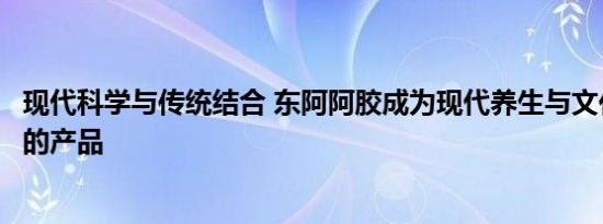 现代科学与传统结合 东阿阿胶成为现代养生与文化底蕴共存的产品