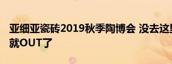 亚细亚瓷砖2019秋季陶博会 没去这里打卡你就OUT了