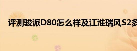 评测骏派D80怎么样及江淮瑞风S2多少钱