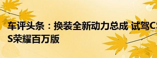 车评头条：换装全新动力总成 试驾CS35 PLUS荣耀百万版