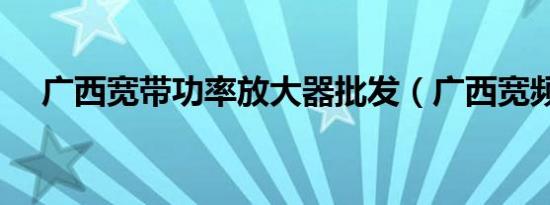 广西宽带功率放大器批发（广西宽频网）