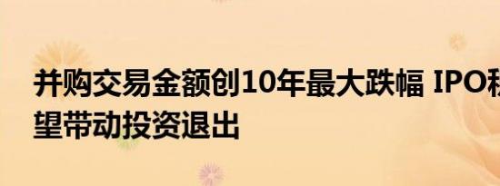 并购交易金额创10年最大跌幅 IPO积极信号望带动投资退出