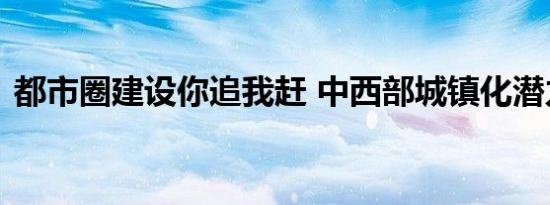 都市圈建设你追我赶 中西部城镇化潜力巨大