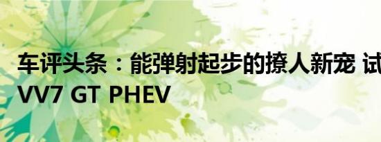 车评头条：能弹射起步的撩人新宠 试驾WEY VV7 GT PHEV