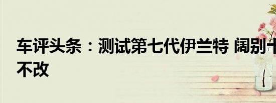 车评头条：测试第七代伊兰特 阔别十载 初心不改