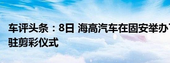 车评头条：8日 海高汽车在固安举办了总部入驻剪彩仪式