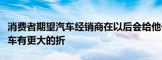 消费者期望汽车经销商在以后会给他们购买新车有更大的折