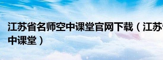 江苏省名师空中课堂官网下载（江苏省名师空中课堂）