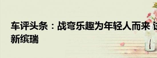 车评头条：战弯乐趣为年轻人而来 试驾吉利新缤瑞