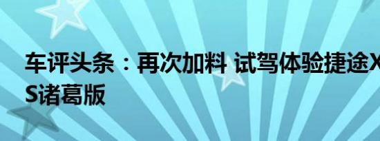 车评头条：再次加料 试驾体验捷途X70 PLUS诸葛版