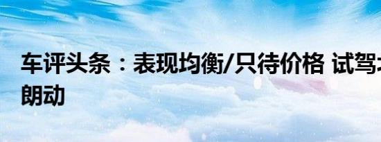 车评头条：表现均衡/只待价格 试驾北京现代朗动