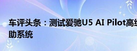 车评头条：测试爱驰U5 AI Pilot高级驾驶辅助系统