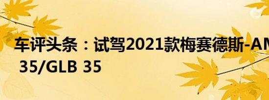 车评头条：试驾2021款梅赛德斯-AMG GLA 35/GLB 35