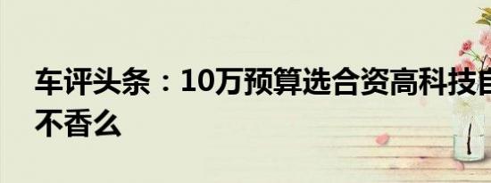 车评头条：10万预算选合资高科技自主产品不香么