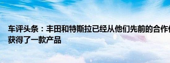 车评头条：丰田和特斯拉已经从他们先前的合作伙伴关系中获得了一款产品