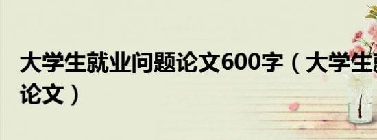 大学生就业问题论文600字（大学生就业问题论文）